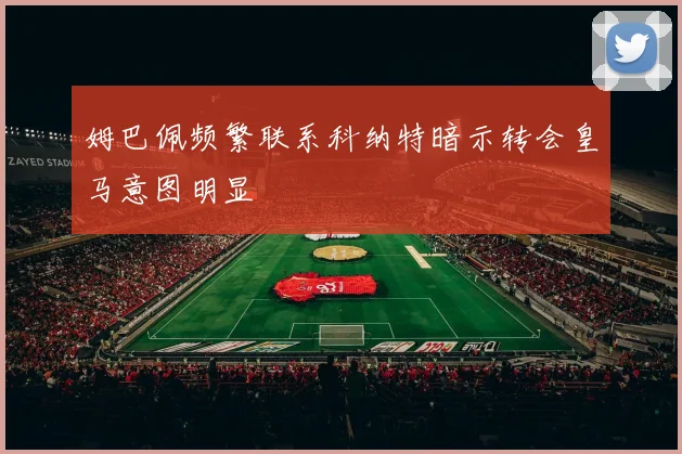 姆巴佩频繁联系科纳特暗示转会皇马意图明显