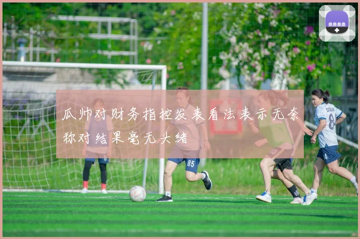 瓜帅对财务指控发表看法表示无奈称对结果毫无头绪