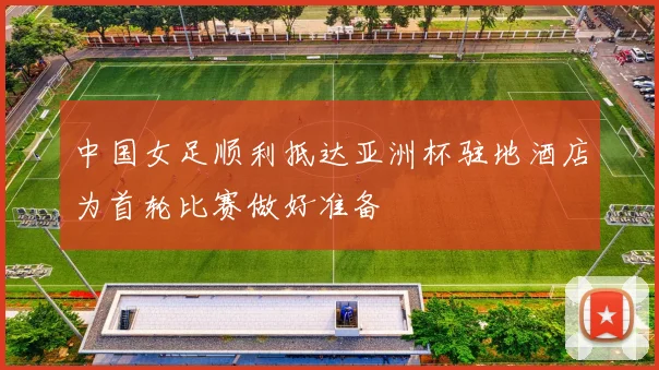中国女足顺利抵达亚洲杯驻地酒店为首轮比赛做好准备
