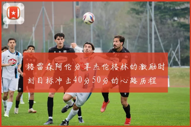 格雷森阿伦分享杰伦格林的激励时刻目标冲击40分50分的心路历程