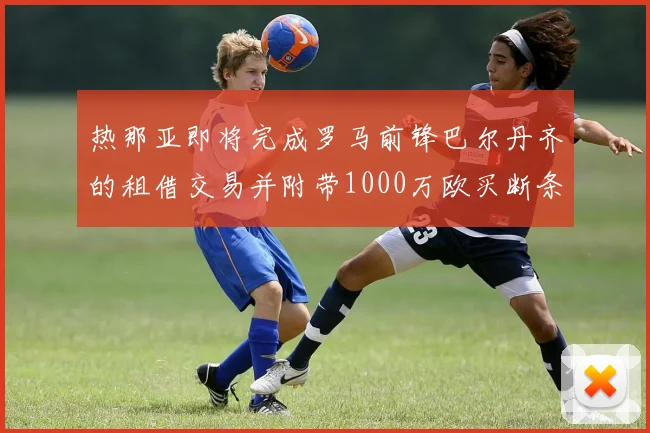 热那亚即将完成罗马前锋巴尔丹齐的租借交易并附带1000万欧买断条款