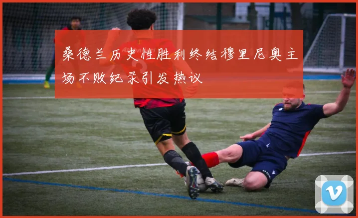 桑德兰历史性胜利终结穆里尼奥主场不败纪录引发热议