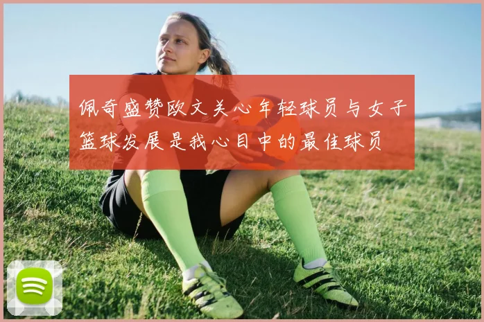 佩奇盛赞欧文关心年轻球员与女子篮球发展是我心目中的最佳球员