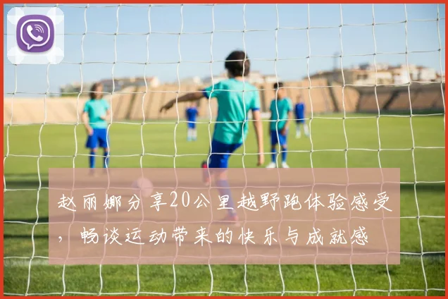 赵丽娜分享20公里越野跑体验感受，畅谈运动带来的快乐与成就感