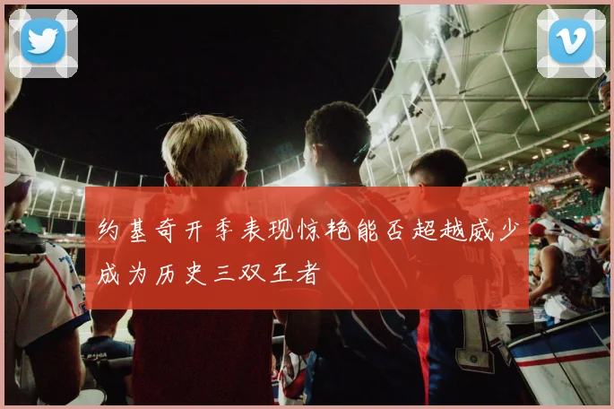 约基奇开季表现惊艳能否超越威少成为历史三双王者