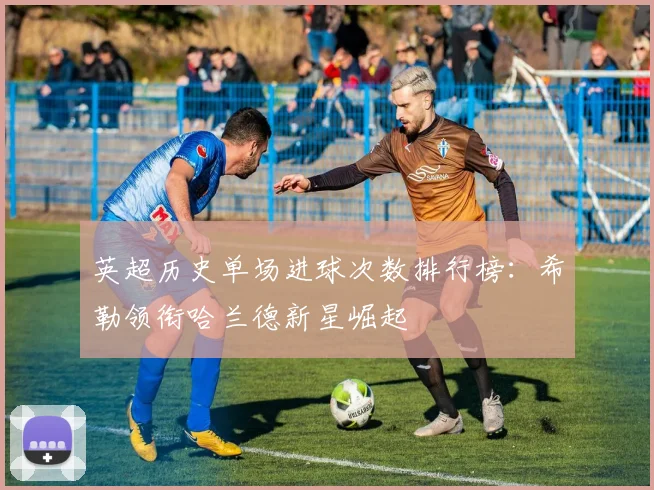 英超历史单场进球次数排行榜：希勒领衔哈兰德新星崛起
