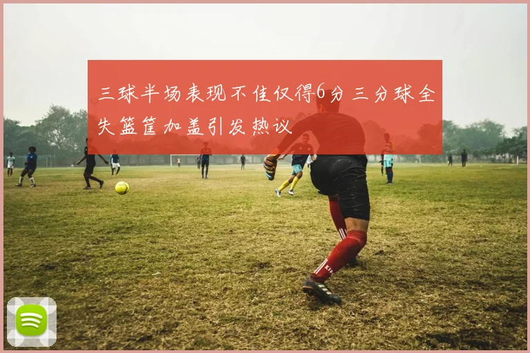 三球半场表现不佳仅得6分三分球全失篮筐加盖引发热议