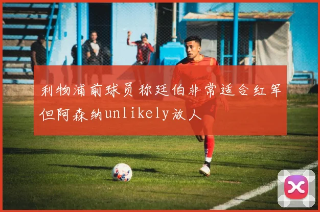 利物浦前球员称廷伯非常适合红军但阿森纳unlikely放人
