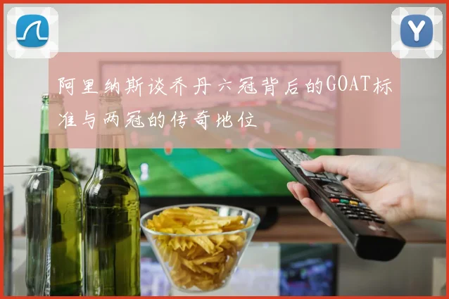 阿里纳斯谈乔丹六冠背后的GOAT标准与两冠的传奇地位