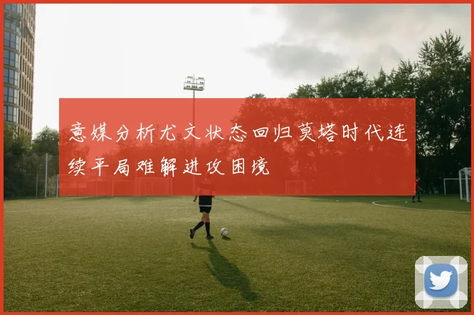 意媒分析尤文状态回归莫塔时代连续平局难解进攻困境