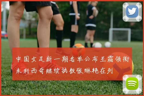 中国女足新一期名单公布王霜领衔米利西奇继续执教张琳艳在列
