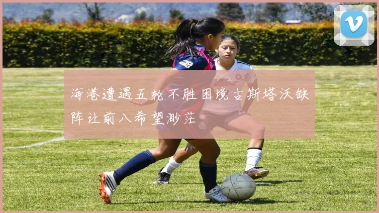 海港遭遇五轮不胜困境古斯塔沃缺阵让前八希望渺茫