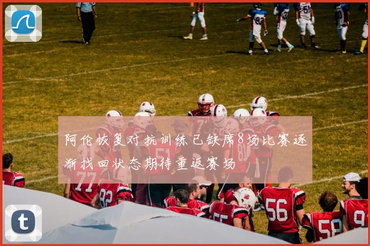 阿伦恢复对抗训练已缺席8场比赛逐渐找回状态期待重返赛场