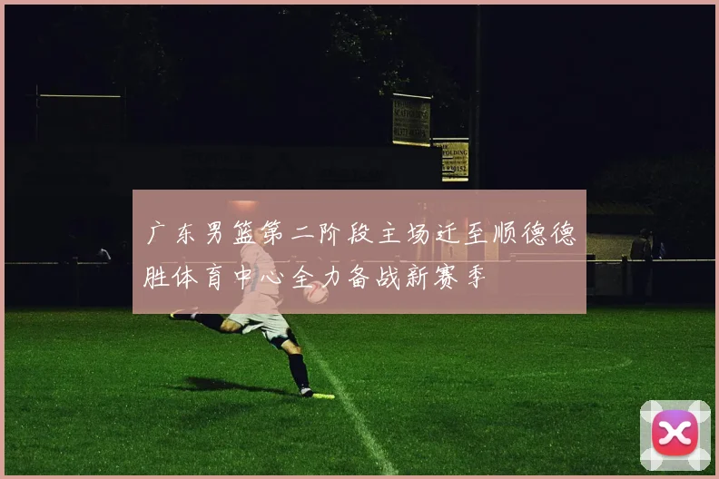 广东男篮第二阶段主场迁至顺德德胜体育中心全力备战新赛季