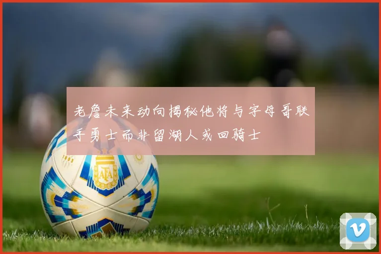 老詹未来动向揭秘他将与字母哥联手勇士而非留湖人或回骑士