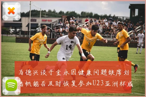 马德兴谈于金永因健康问题缺席刘浩帆能否及时恢复参加U23亚洲杯成疑