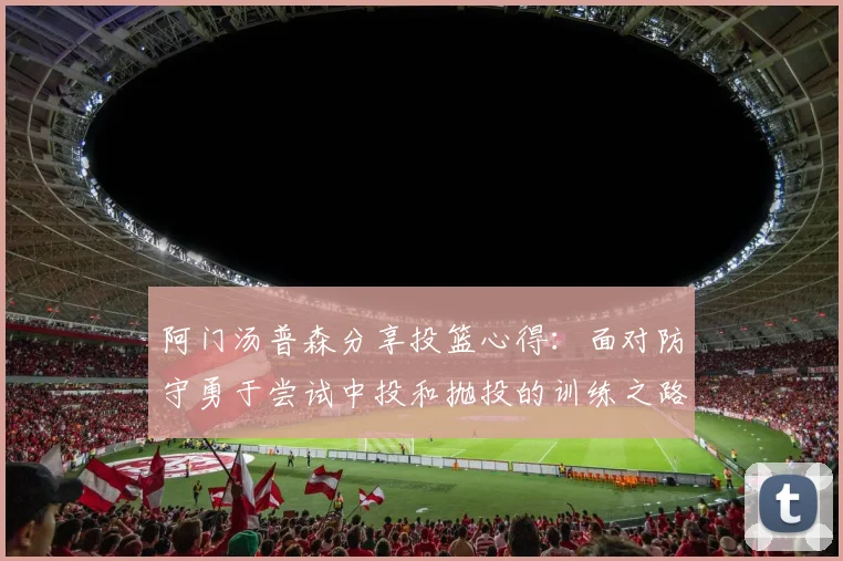 阿门汤普森分享投篮心得：面对防守勇于尝试中投和抛投的训练之路