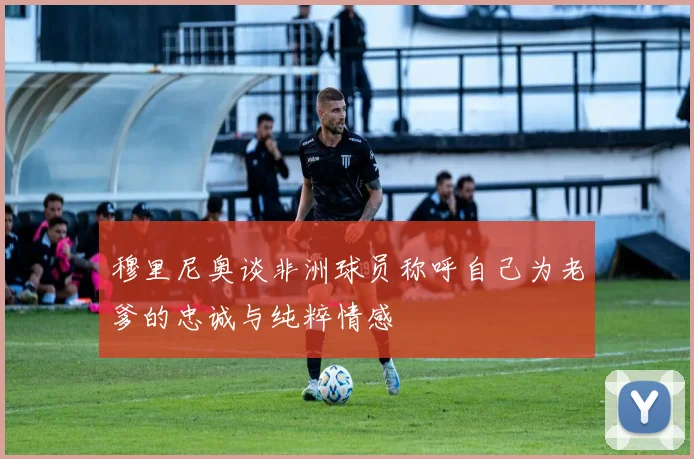 穆里尼奥谈非洲球员称呼自己为老爹的忠诚与纯粹情感