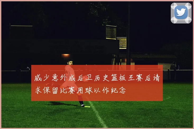 威少意外成后卫历史篮板王赛后请求保留比赛用球以作纪念