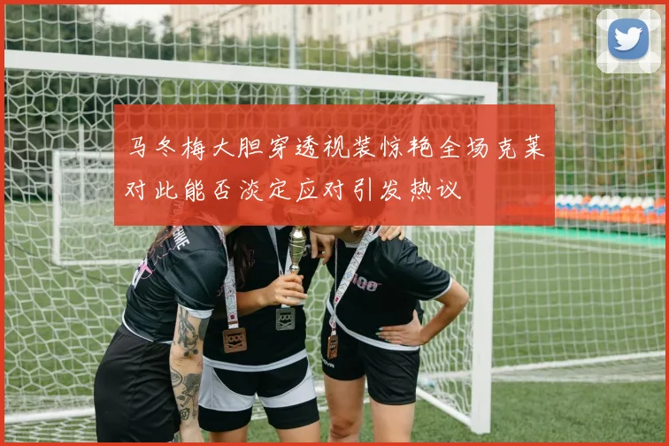 马冬梅大胆穿透视装惊艳全场克莱对此能否淡定应对引发热议
