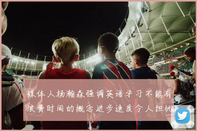 媒体人杨瀚森强调英语学习不能有浪费时间的概念进步速度令人担忧