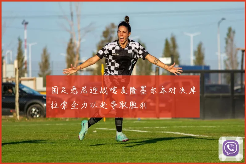 国足悉尼迎战喀麦隆墨尔本对决库拉索全力以赴争取胜利