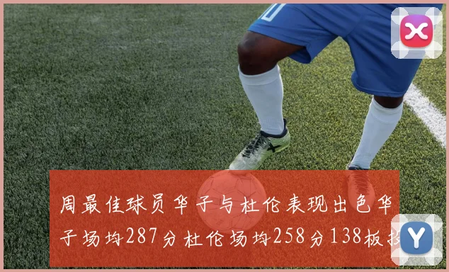 周最佳球员华子与杜伦表现出色华子场均287分杜伦场均258分138板投篮命中率高达639