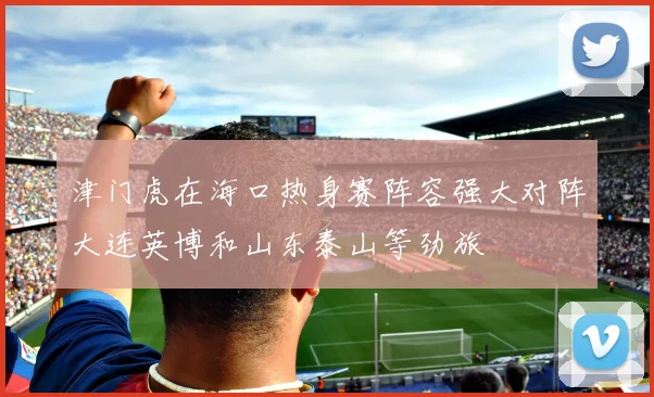 津门虎在海口热身赛阵容强大对阵大连英博和山东泰山等劲旅
