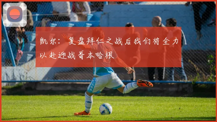 凯尔：复盘拜仁之战后我们将全力以赴迎战哥本哈根