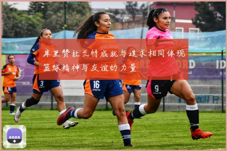 库里赞杜兰特成就与追求相同体现篮球精神与友谊的力量