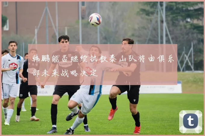 韩鹏能否继续执教泰山队将由俱乐部未来战略决定